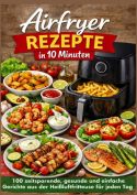 Airfryer Rezepte in 10 Minuten: 100 zeitsparende, gesunde und einfache Gerichte aus der Heißluftfritteuse für jeden Ta